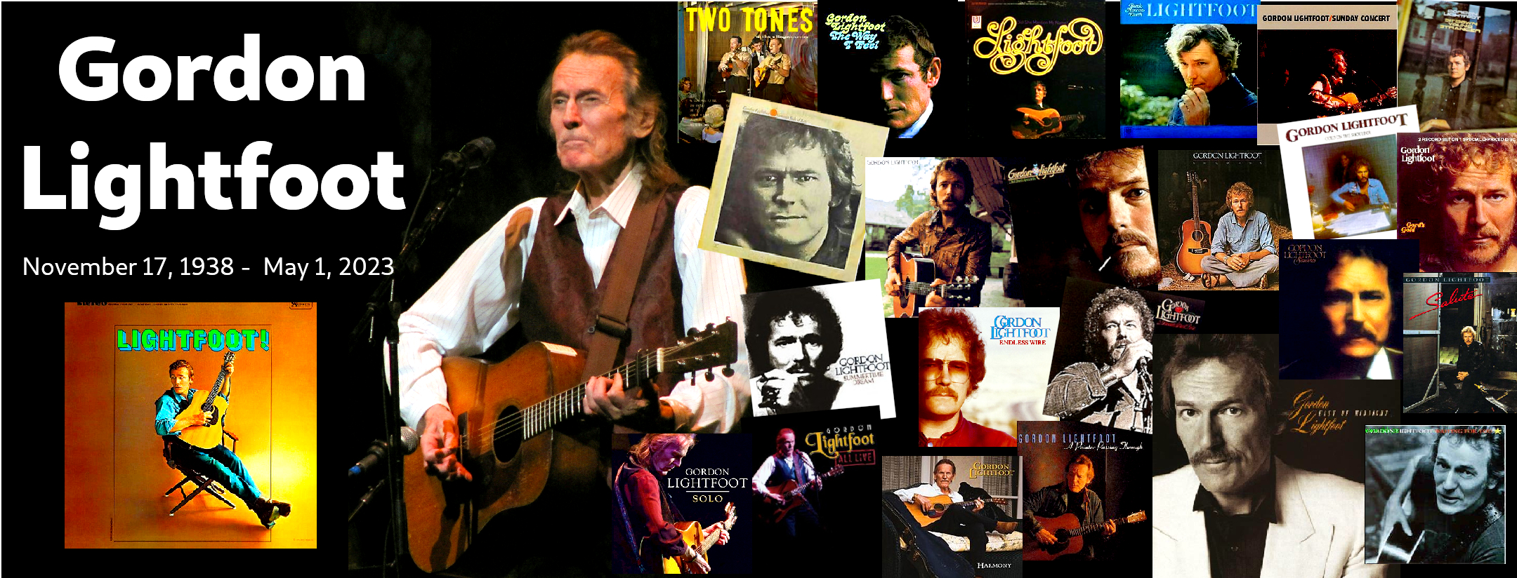 Remembering Gordon Lightfoot Collage [Text] Gordon Lightfoot November 17, 1938 - May 1, 2023 [Photo] Gordon Lightfoot at Interlochen [Pictured] Album Covers • Lightfoot! (1966) • Two Tones at the Village Corner (1962) • The Way I Feel (1967) • Did She Mention My Name? (1968) • Back Here on Earth (1968) • Sunday Concert (1969) • Sit Down Young Stranger (1970) • Summer Side of Life (1971) • Don Quixote (1972) • Old Dan's Records (1972) • Sundown (1974) • Cold On The Shoulder (1975) • Gord's Gold (compilation 1975) • Summertime Dream (1976) • Endless Wire (1978) • Dream Street Rose (1980) • Shadows (1982) • Salute (1983) • Solo (2020) • All Live (2012) • Harmony (2004) • A Painter Passing Through (1998) • East of Midnight 1986) • Waiting For You (1993)